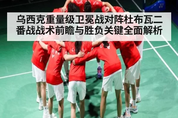 乌西克重量级卫冕战对阵杜布瓦二番战战术前瞻与胜负关键全面解析