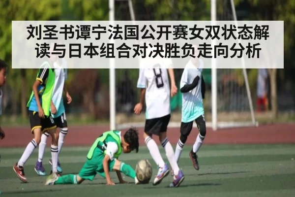 刘圣书谭宁法国公开赛女双状态解读与日本组合对决胜负走向分析